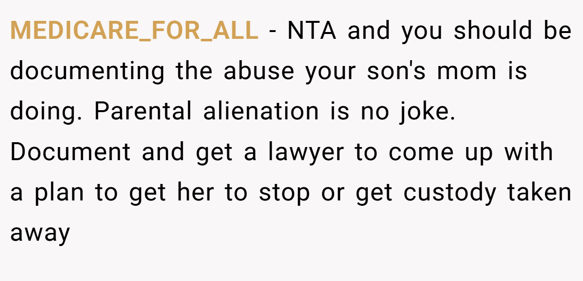 MEDICARE_FOR_ALL − NTA and you should be documenting the abuse your son's mom is doing. Parental alienation is no joke. Document and get a lawyer to come up with a plan to get her to stop or get custody taken away