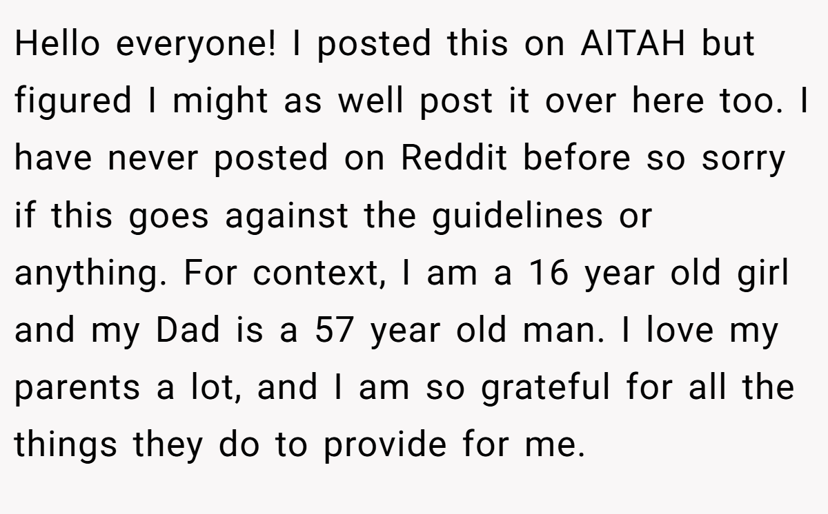 Hello everyone! I posted this on AITAH but figured I might as well post it over here too. I have never posted on Reddit before so sorry if this goes against the guidelines or anything. For context, I am a 16 year old girl and my Dad is a 57 year old man. I love my parents a lot, and I am so grateful for all the things they do to provide for me.