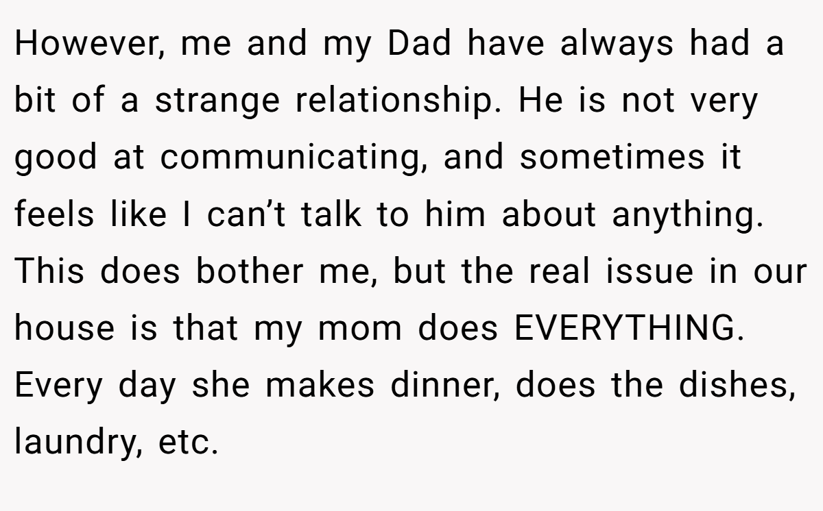 However, me and my Dad have always had a bit of a strange relationship. He is not very good at communicating, and sometimes it feels like I can’t talk to him about anything. This does bother me, but the real issue in our house is that my mom does EVERYTHING. Every day she makes dinner, does the dishes, laundry, etc.