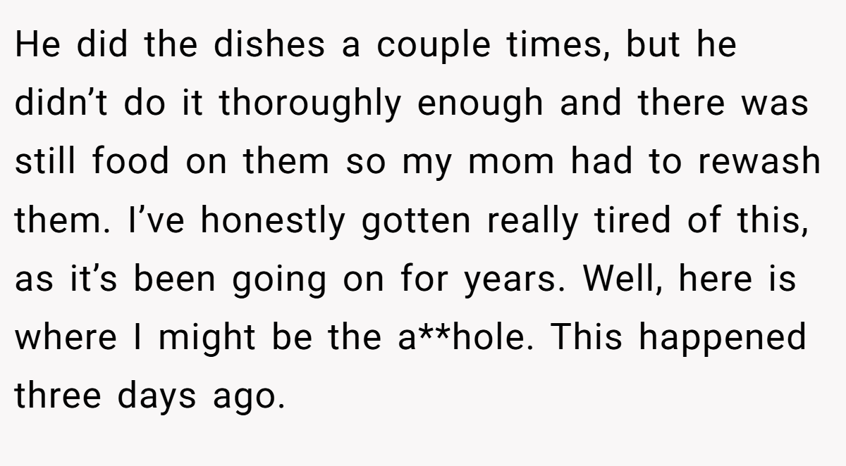 He did the dishes a couple times, but he didn’t do it thoroughly enough and there was still food on them so my mom had to rewash them. I’ve honestly gotten really tired of this, as it’s been going on for years. Well, here is where I might be the a**hole. This happened three days ago.