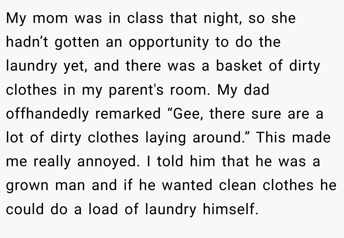 My mom was in class that night, so she hadn’t gotten an opportunity to do the laundry yet, and there was a basket of dirty clothes in my parent's room. My dad offhandedly remarked “Gee, there sure are a lot of dirty clothes laying around.” This made me really annoyed. I told him that he was a grown man and if he wanted clean clothes he could do a load of laundry himself.