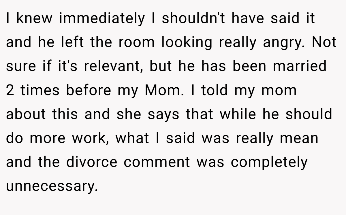 I knew immediately I shouldn't have said it and he left the room looking really angry. Not sure if it's relevant, but he has been married 2 times before my Mom. I told my mom about this and she says that while he should do more work, what I said was really mean and the divorce comment was completely unnecessary.
