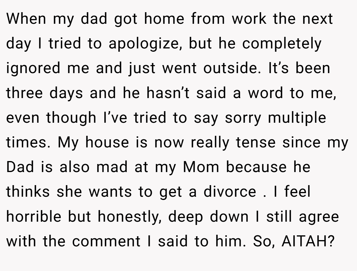 When my dad got home from work the next day I tried to apologize, but he completely ignored me and just went outside. It’s been three days and he hasn’t said a word to me, even though I’ve tried to say sorry multiple times. My house is now really tense since my Dad is also mad at my Mom because he thinks she wants to get a divorce . I feel horrible but honestly, deep down I still agree with the comment I said to him. So, AITAH?