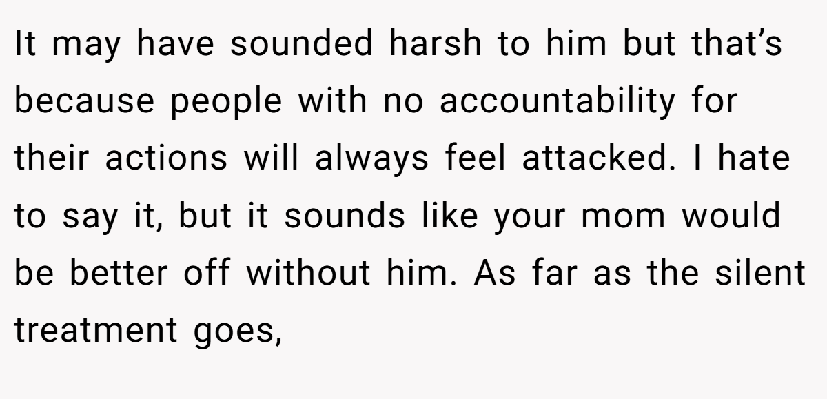 It may have sounded harsh to him but that’s because people with no accountability for their actions will always feel attacked. I hate to say it, but it sounds like your mom would be better off without him. As far as the silent treatment goes,