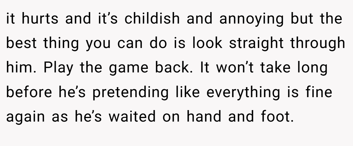 it hurts and it’s childish and annoying but the best thing you can do is look straight through him. Play the game back. It won’t take long before he’s pretending like everything is fine again as he’s waited on hand and foot.