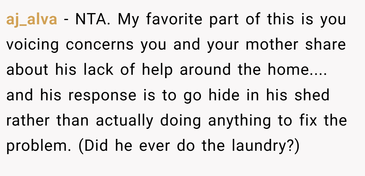 aj_alva − NTA. My favorite part of this is you voicing concerns you and your mother share about his lack of help around the home.... and his response is to go hide in his shed rather than actually doing anything to fix the problem. (Did he ever do the laundry?)