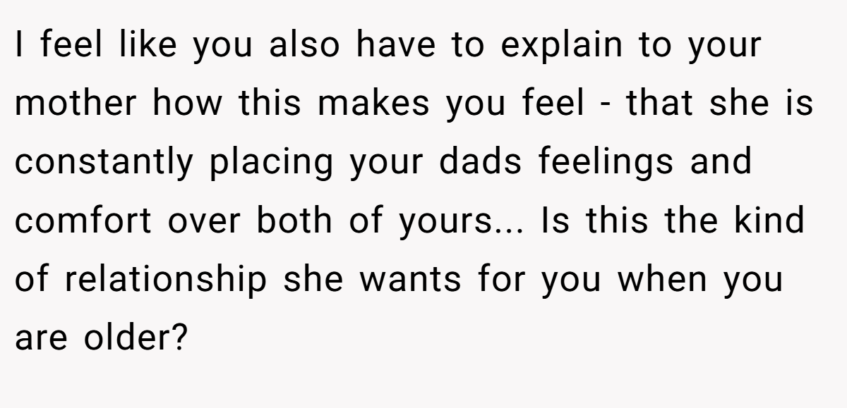 I feel like you also have to explain to your mother how this makes you feel - that she is constantly placing your dads feelings and comfort over both of yours... Is this the kind of relationship she wants for you when you are older?