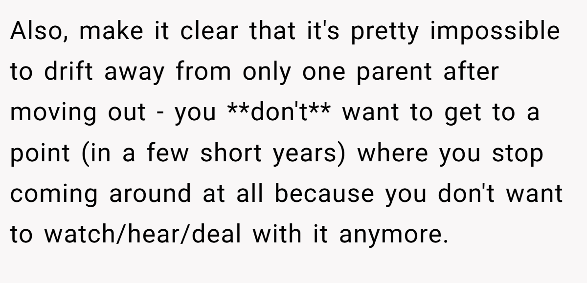 Also, make it clear that it's pretty impossible to drift away from only one parent after moving out - you **don't** want to get to a point (in a few short years) where you stop coming around at all because you don't want to watch/hear/deal with it anymore.