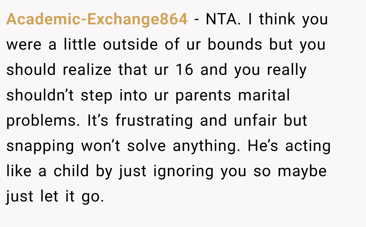 Academic-Exchange864 − NTA. I think you were a little outside of ur bounds but you should realize that ur 16 and you really shouldn’t step into ur parents marital problems. It’s frustrating and unfair but snapping won’t solve anything. He’s acting like a child by just ignoring you so maybe just let it go.