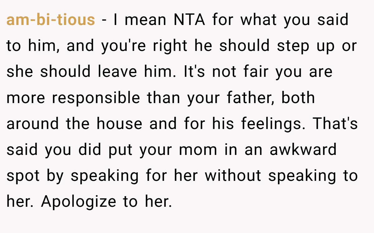 am-bi-tious − I mean NTA for what you said to him, and you're right he should step up or she should leave him. It's not fair you are more responsible than your father, both around the house and for his feelings. That's said you did put your mom in an awkward spot by speaking for her without speaking to her. Apologize to her.