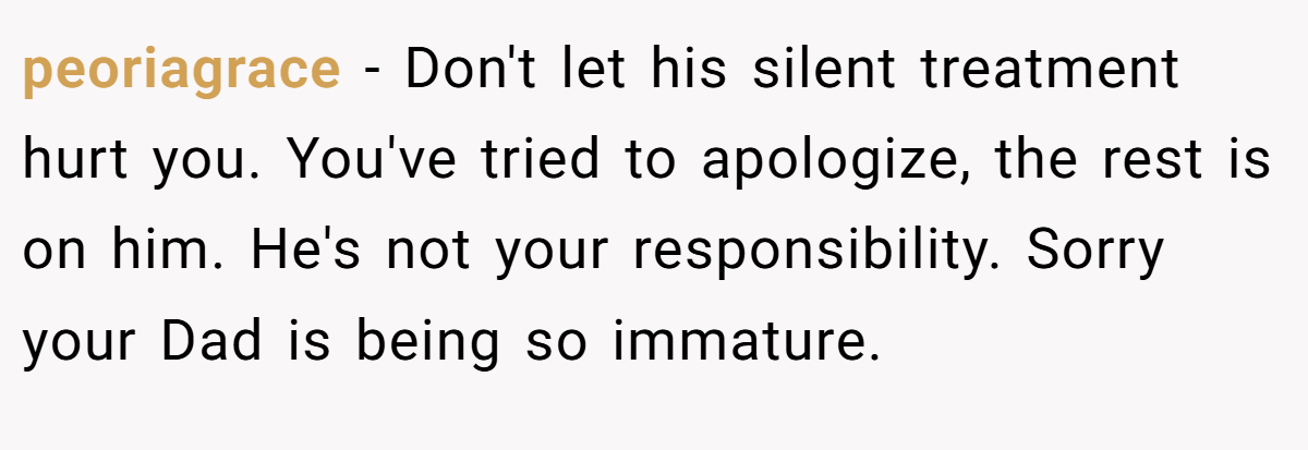 peoriagrace − Don't let his silent treatment hurt you. You've tried to apologize, the rest is on him. He's not your responsibility. Sorry your Dad is being so immature.