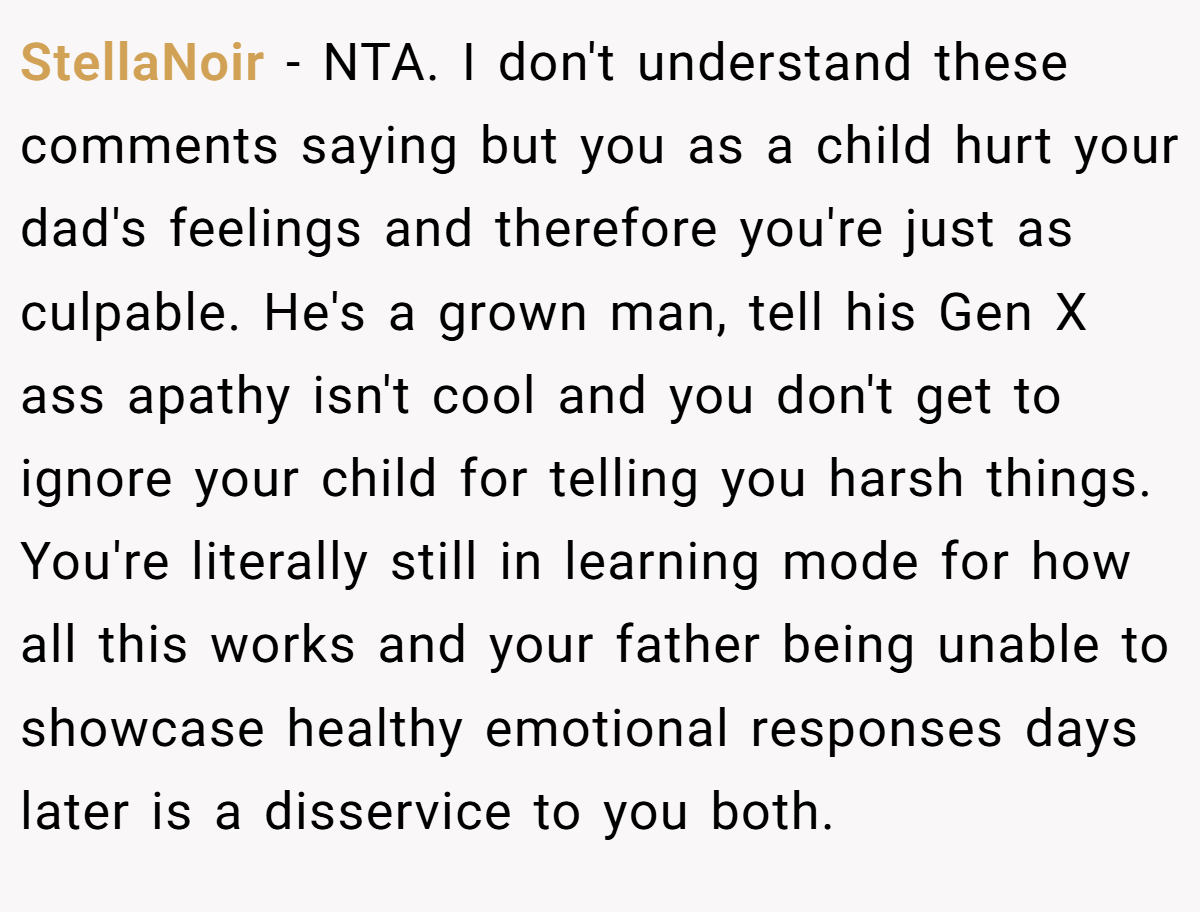 StellaNoir − NTA. I don't understand these comments saying but you as a child hurt your dad's feelings and therefore you're just as culpable. He's a grown man, tell his Gen X ass apathy isn't cool and you don't get to ignore your child for telling you harsh things. You're literally still in learning mode for how all this works and your father being unable to showcase healthy emotional responses days later is a disservice to you both.