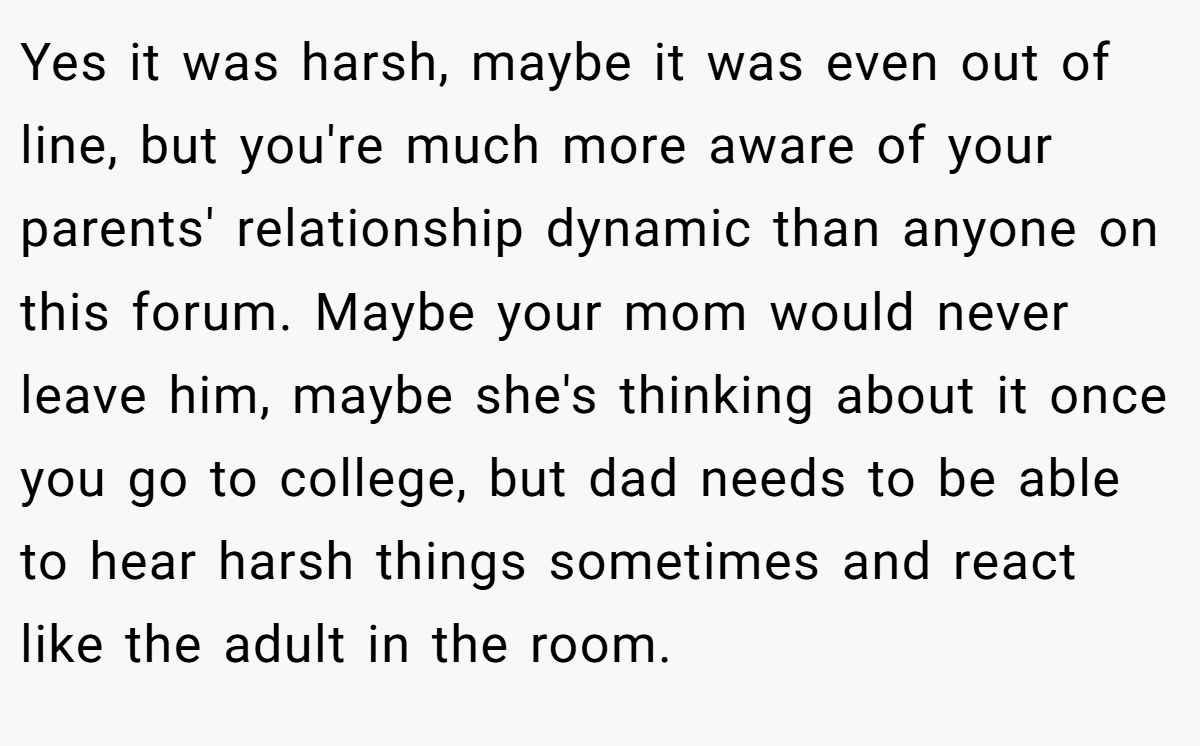 Yes it was harsh, maybe it was even out of line, but you're much more aware of your parents' relationship dynamic than anyone on this forum. Maybe your mom would never leave him, maybe she's thinking about it once you go to college, but dad needs to be able to hear harsh things sometimes and react like the adult in the room.
