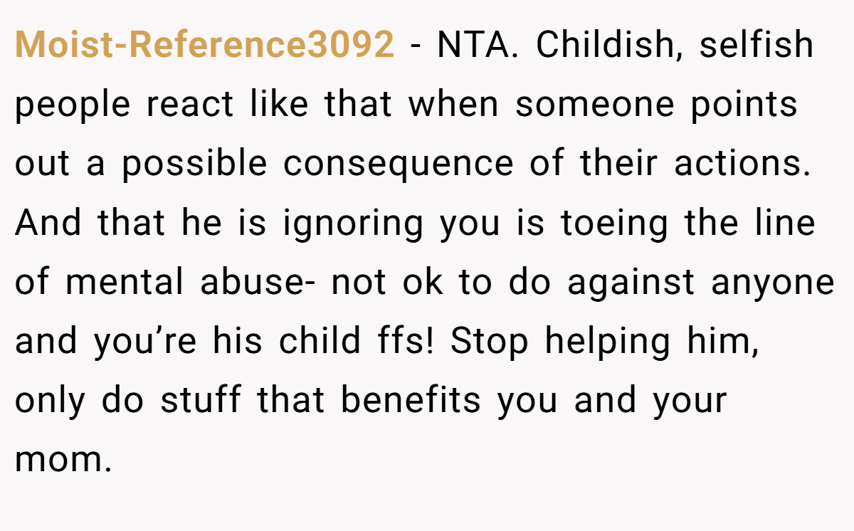 Moist-Reference3092 − NTA. Childish, selfish people react like that when someone points out a possible consequence of their actions. And that he is ignoring you is toeing the line of mental abuse- not ok to do against anyone and you’re his child ffs! Stop helping him, only do stuff that benefits you and your mom.