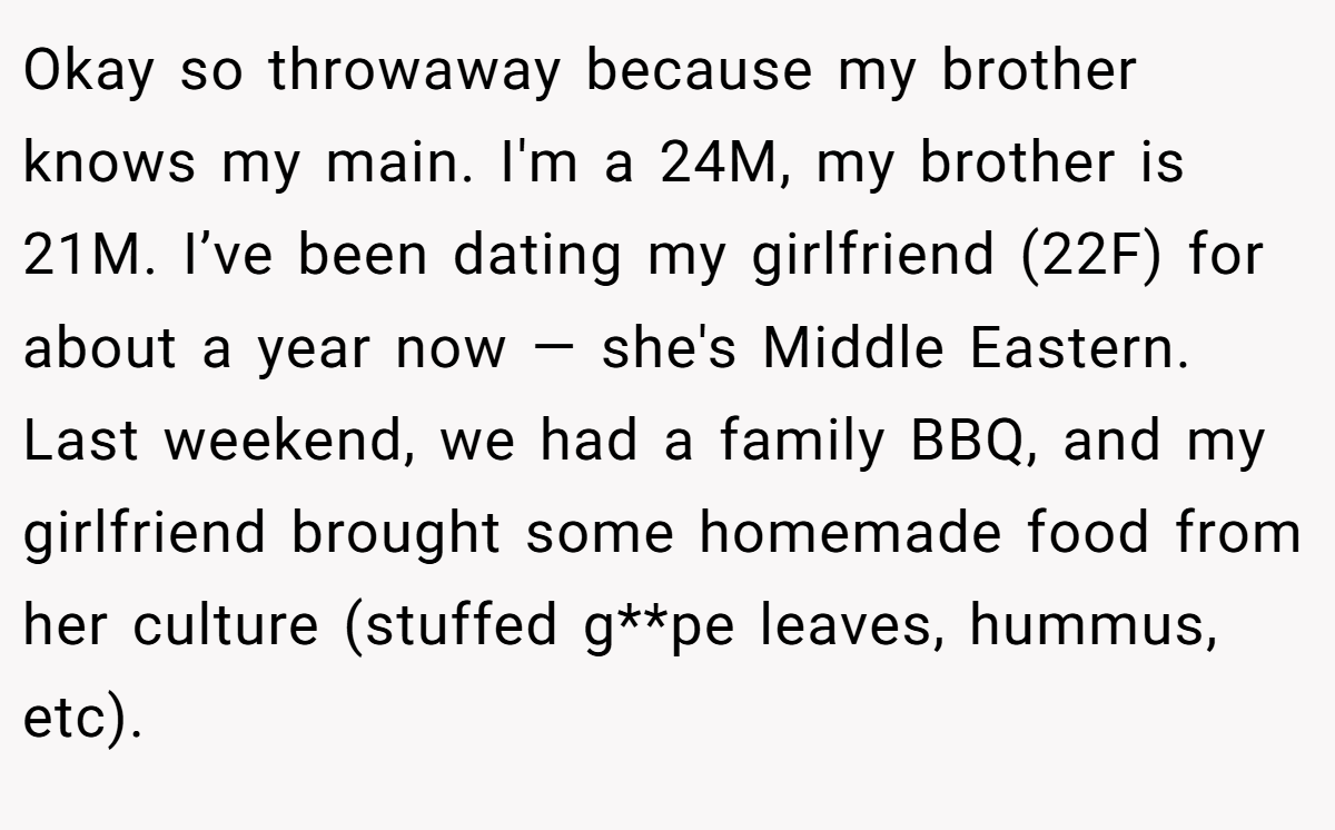 Okay so throwaway because my brother knows my main. I'm a 24M, my brother is 21M. I’ve been dating my girlfriend (22F) for about a year now — she's Middle Eastern. Last weekend, we had a family BBQ, and my girlfriend brought some homemade food from her culture (stuffed g**pe leaves, hummus, etc).