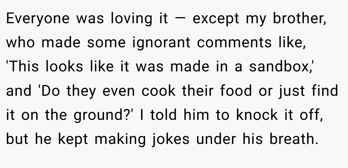 Everyone was loving it — except my brother, who made some ignorant comments like, 'This looks like it was made in a sandbox,' and 'Do they even cook their food or just find it on the ground?' I told him to knock it off, but he kept making jokes under his breath.