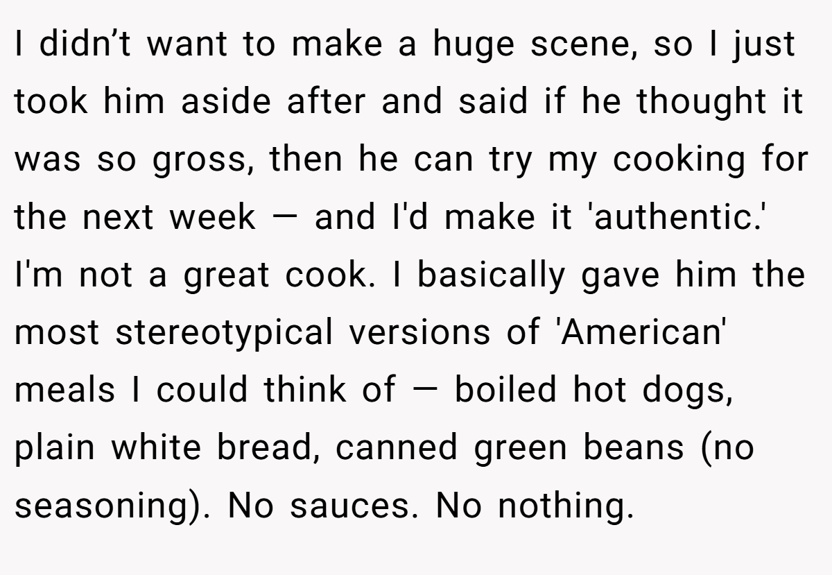 I didn’t want to make a huge scene, so I just took him aside after and said if he thought it was so gross, then he can try my cooking for the next week — and I'd make it 'authentic.' I'm not a great cook. I basically gave him the most stereotypical versions of 'American' meals I could think of — boiled hot dogs, plain white bread, canned green beans (no seasoning). No sauces. No nothing.