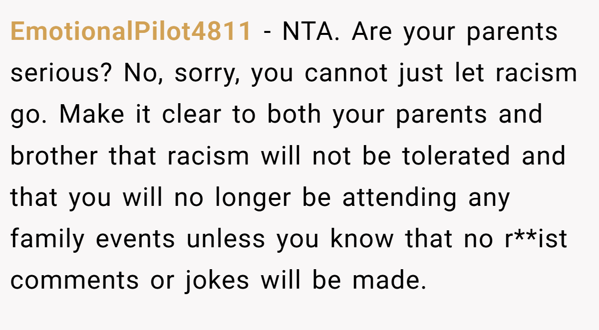 EmotionalPilot4811 − NTA. Are your parents serious? No, sorry, you cannot just let racism go. Make it clear to both your parents and brother that racism will not be tolerated and that you will no longer be attending any family events unless you know that no r**ist comments or jokes will be made.
