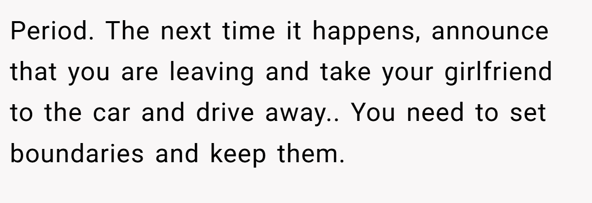 Period. The next time it happens, announce that you are leaving and take your girlfriend to the car and drive away.. You need to set boundaries and keep them.