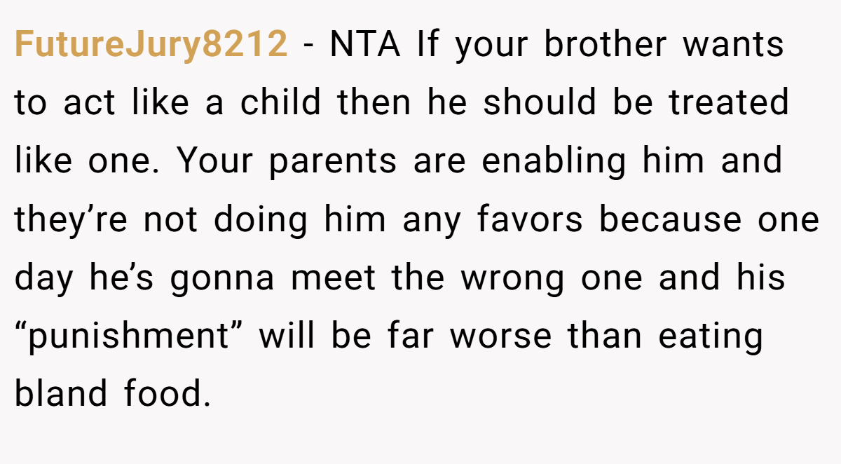 FutureJury8212 − NTA If your brother wants to act like a child then he should be treated like one. Your parents are enabling him and they’re not doing him any favors because one day he’s gonna meet the wrong one and his “punishment” will be far worse than eating bland food.