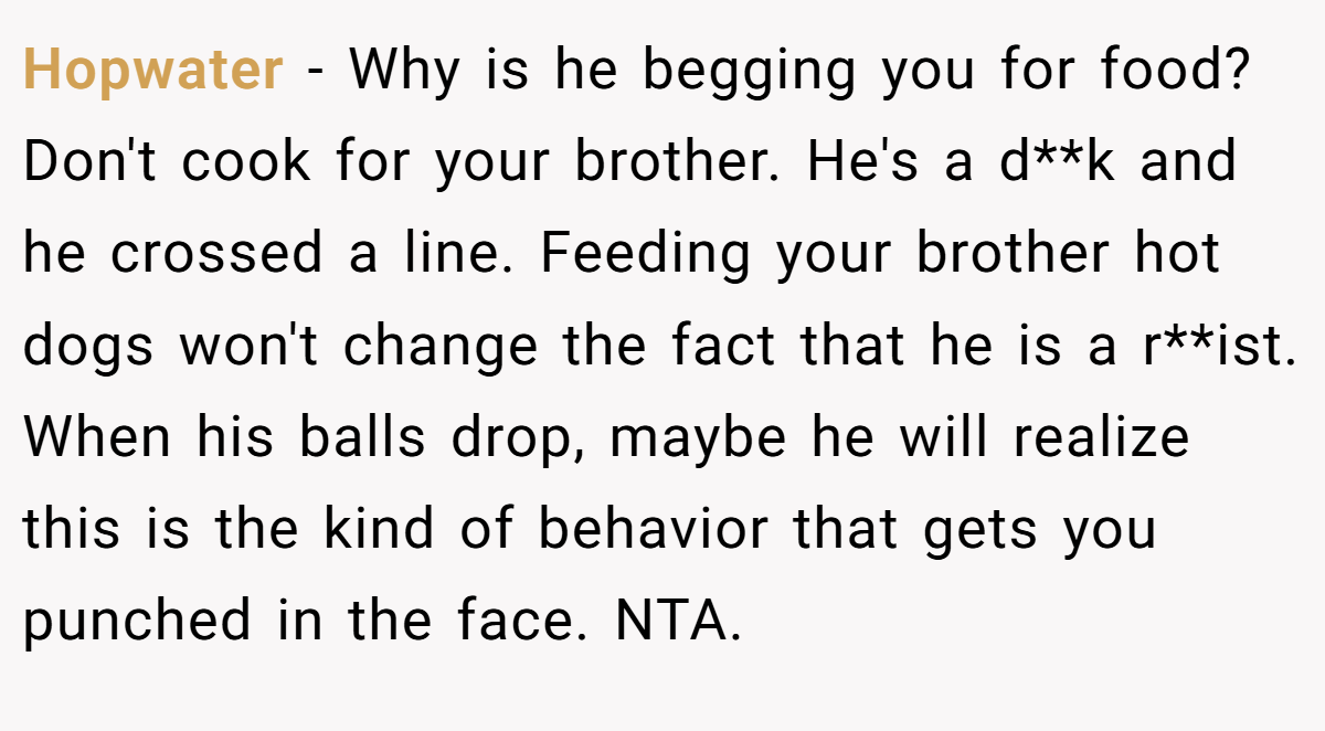 Hopwater − Why is he begging you for food? Don't cook for your brother. He's a d**k and he crossed a line. Feeding your brother hot dogs won't change the fact that he is a r**ist. When his balls drop, maybe he will realize this is the kind of behavior that gets you punched in the face. NTA.
