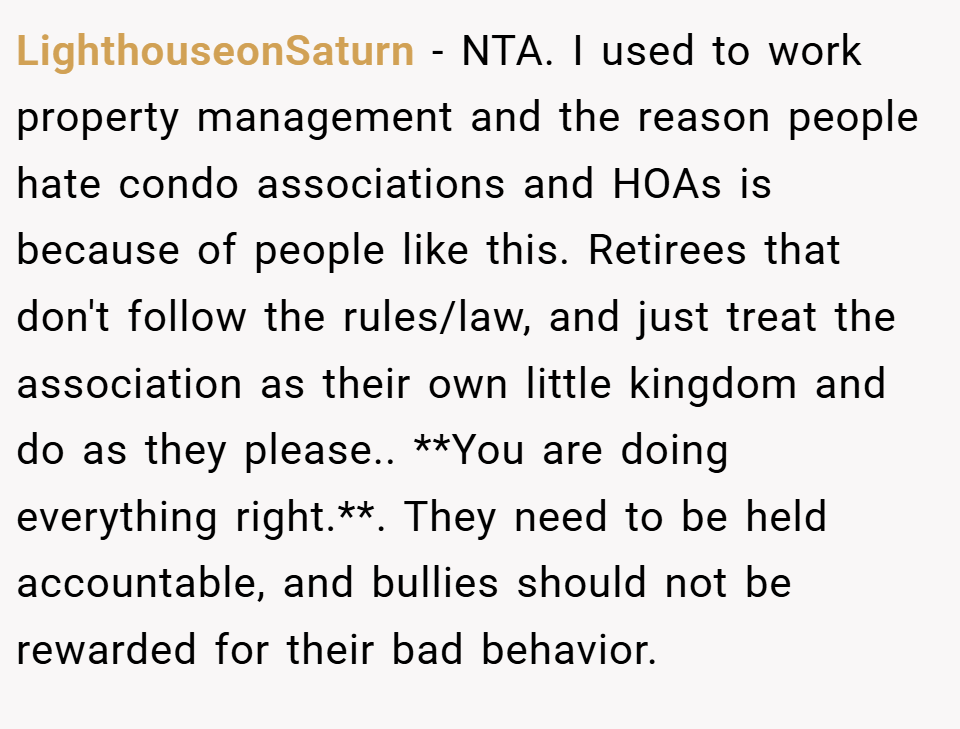 LighthouseonSaturn − NTA. I used to work property management and the reason people hate condo associations and HOAs is because of people like this. Retirees that don't follow the rules/law, and just treat the association as their own little kingdom and do as they please.. **You are doing everything right.**. They need to be held accountable, and bullies should not be rewarded for their bad behavior.