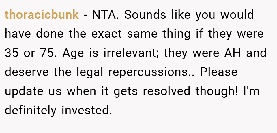 thoracicbunk − NTA. Sounds like you would have done the exact same thing if they were 35 or 75. Age is irrelevant; they were AH and deserve the legal repercussions.. Please update us when it gets resolved though! I'm definitely invested.