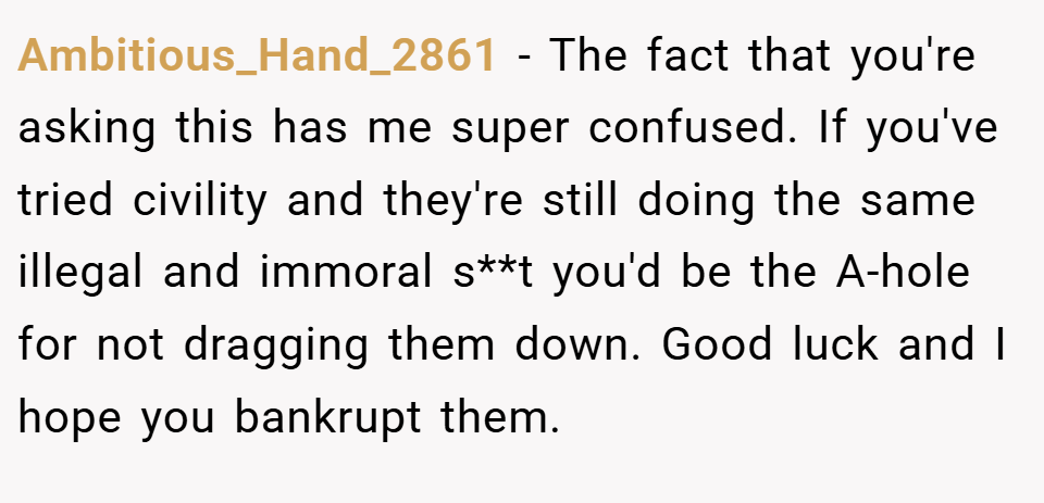 Ambitious_Hand_2861 − The fact that you're asking this has me super confused. If you've tried civility and they're still doing the same illegal and immoral s**t you'd be the A-hole for not dragging them down. Good luck and I hope you bankrupt them.