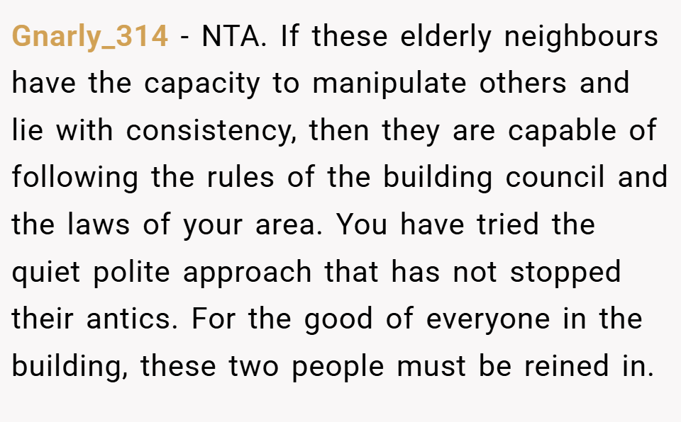 Gnarly_314 − NTA. If these elderly neighbours have the capacity to manipulate others and lie with consistency, then they are capable of following the rules of the building council and the laws of your area. You have tried the quiet polite approach that has not stopped their antics. For the good of everyone in the building, these two people must be reined in.