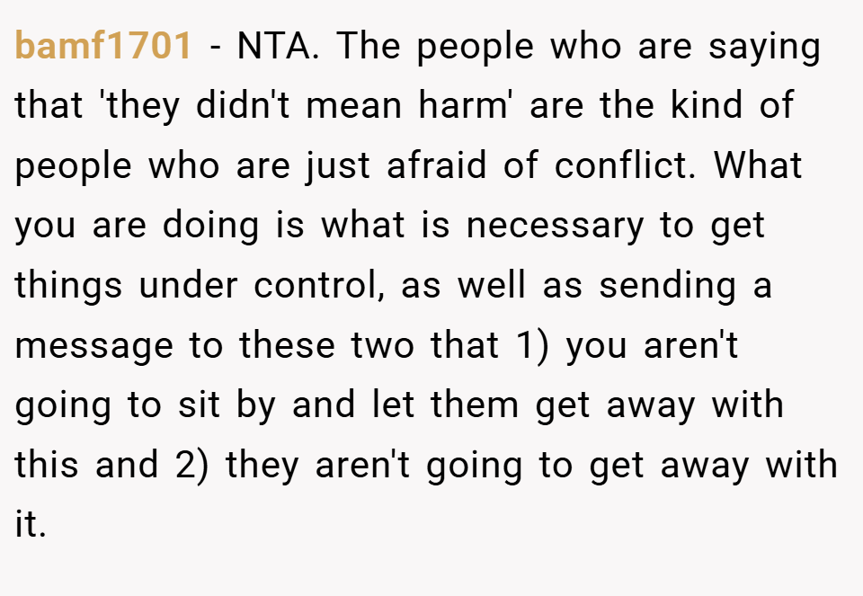 bamf1701 − NTA. The people who are saying that 'they didn't mean harm' are the kind of people who are just afraid of conflict. What you are doing is what is necessary to get things under control, as well as sending a message to these two that 1) you aren't going to sit by and let them get away with this and 2) they aren't going to get away with it.