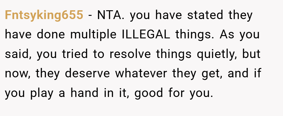 Fntsyking655 − NTA. you have stated they have done multiple ILLEGAL things. As you said, you tried to resolve things quietly, but now, they deserve whatever they get, and if you play a hand in it, good for you.