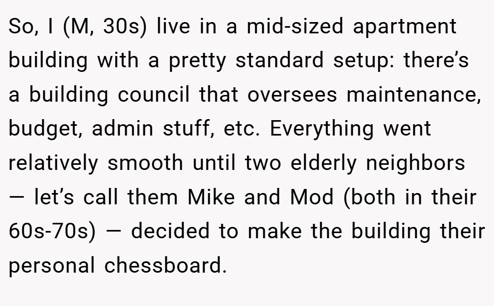 So, I (M, 30s) live in a mid-sized apartment building with a pretty standard setup: there’s a building council that oversees maintenance, budget, admin stuff, etc. Everything went relatively smooth until two elderly neighbors — let’s call them Mike and Mod (both in their 60s-70s) — decided to make the building their personal chessboard.