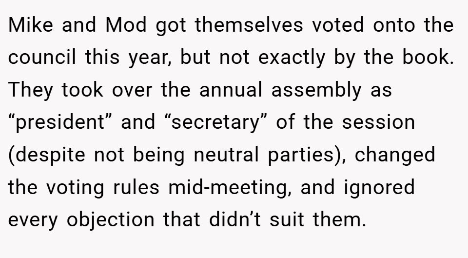 Mike and Mod got themselves voted onto the council this year, but not exactly by the book. They took over the annual assembly as “president” and “secretary” of the session (despite not being neutral parties), changed the voting rules mid-meeting, and ignored every objection that didn’t suit them.