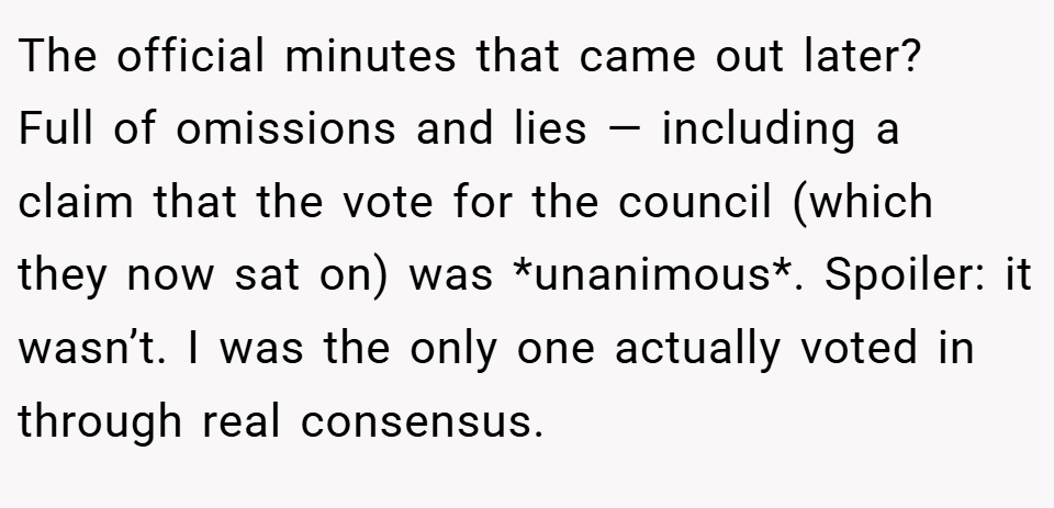 The official minutes that came out later?  Full of omissions and lies — including a claim that the vote for the council (which they now sat on) was *unanimous*. Spoiler: it wasn’t. I was the only one actually voted in through real consensus.