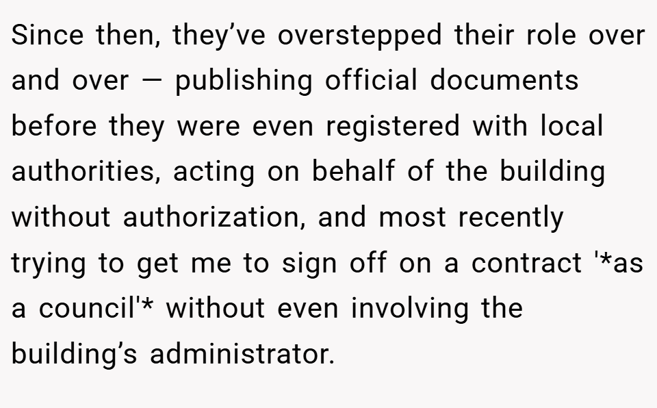 Since then, they’ve overstepped their role over and over — publishing official documents before they were even registered with local authorities, acting on behalf of the building without authorization, and most recently trying to get me to sign off on a contract '*as a council'* without even involving the building’s administrator.