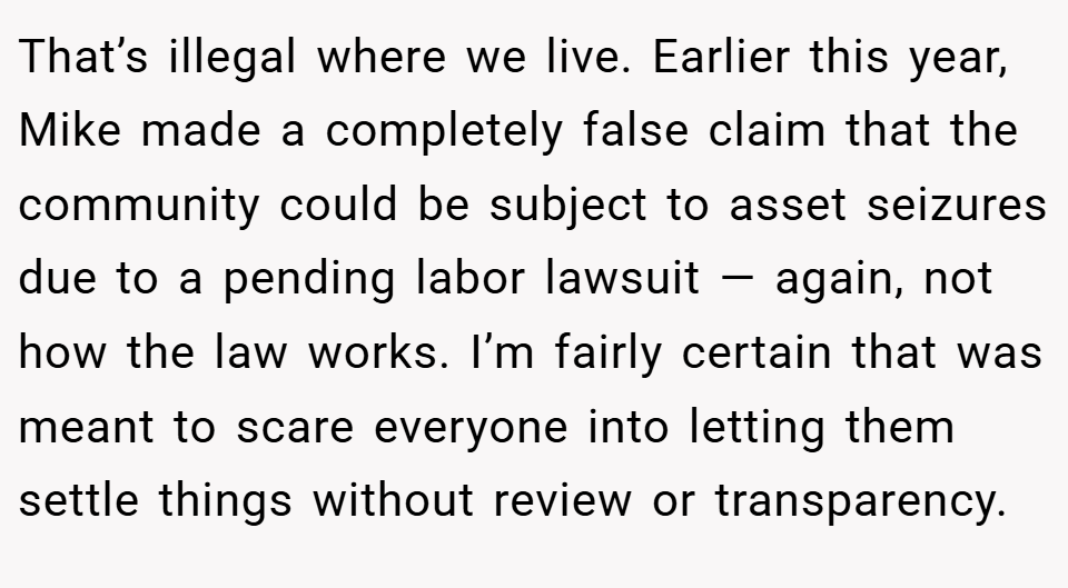 That’s illegal where we live. Earlier this year, Mike made a completely false claim that the community could be subject to asset seizures due to a pending labor lawsuit — again, not how the law works. I’m fairly certain that was meant to scare everyone into letting them settle things without review or transparency.