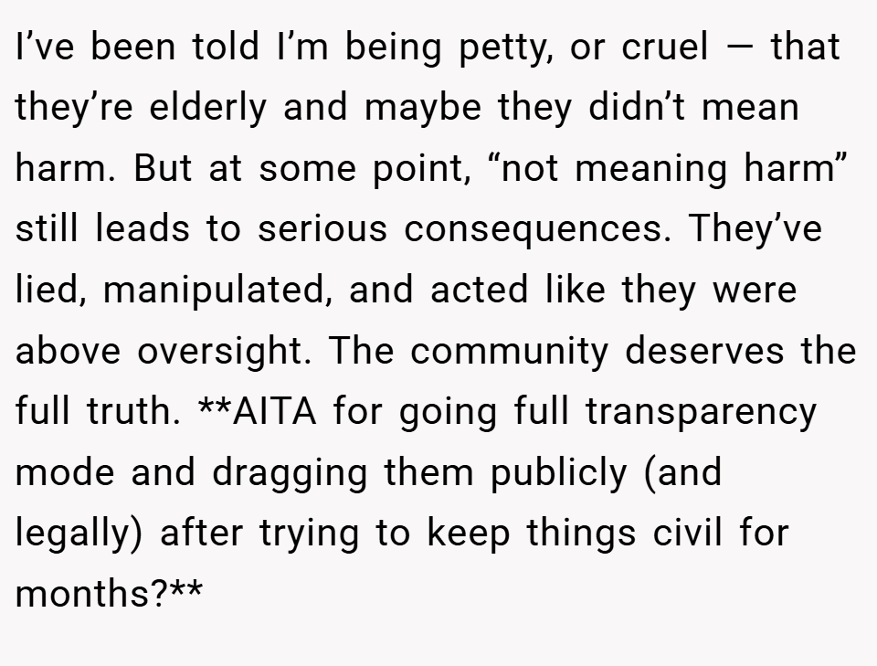 I’ve been told I’m being petty, or cruel — that they’re elderly and maybe they didn’t mean harm. But at some point, “not meaning harm” still leads to serious consequences. They’ve lied, manipulated, and acted like they were above oversight. The community deserves the full truth. **AITA for going full transparency mode and dragging them publicly (and legally) after trying to keep things civil for months?**