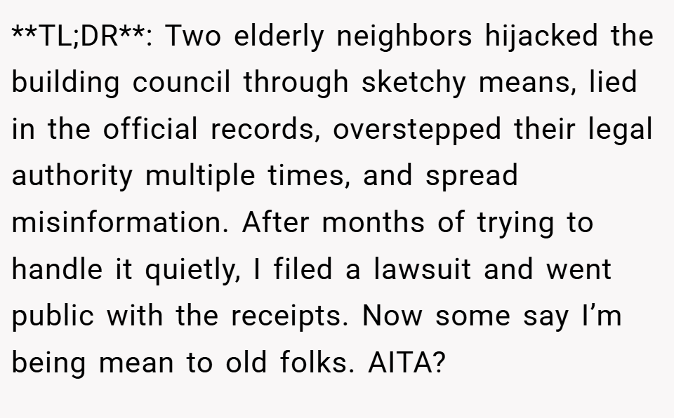 **TL;DR**: Two elderly neighbors hijacked the building council through sketchy means, lied in the official records, overstepped their legal authority multiple times, and spread misinformation. After months of trying to handle it quietly, I filed a lawsuit and went public with the receipts. Now some say I’m being mean to old folks. AITA?