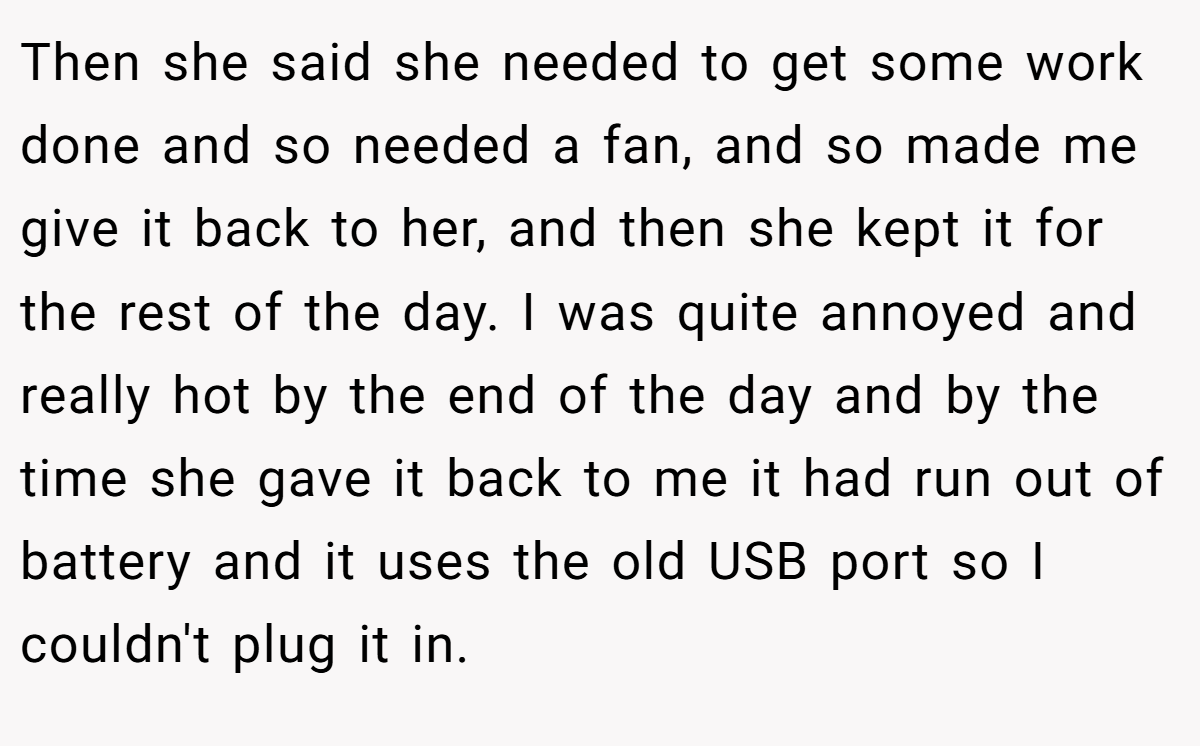 Then she said she needed to get some work done and so needed a fan, and so made me give it back to her, and then she kept it for the rest of the day. I was quite annoyed and really hot by the end of the day and by the time she gave it back to me it had run out of battery and it uses the old USB port so I couldn't plug it in.