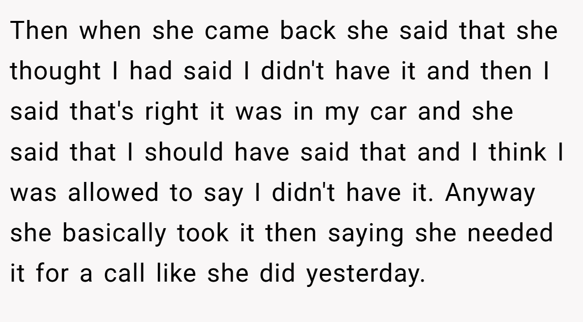 Then when she came back she said that she thought I had said I didn't have it and then I said that's right it was in my car and she said that I should have said that and I think I was allowed to say I didn't have it. Anyway she basically took it then saying she needed it for a call like she did yesterday.