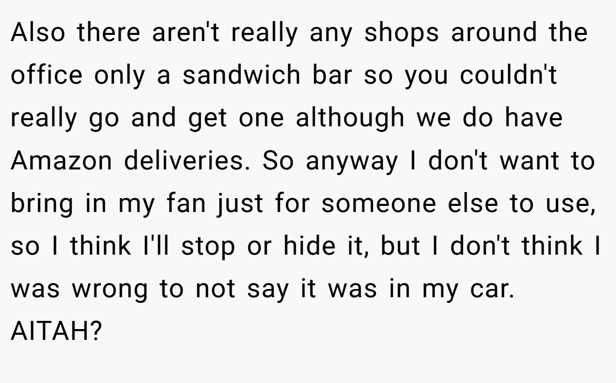 Also there aren't really any shops around the office only a sandwich bar so you couldn't really go and get one although we do have Amazon deliveries. So anyway I don't want to bring in my fan just for someone else to use, so I think I'll stop or hide it, but I don't think I was wrong to not say it was in my car. AITAH?