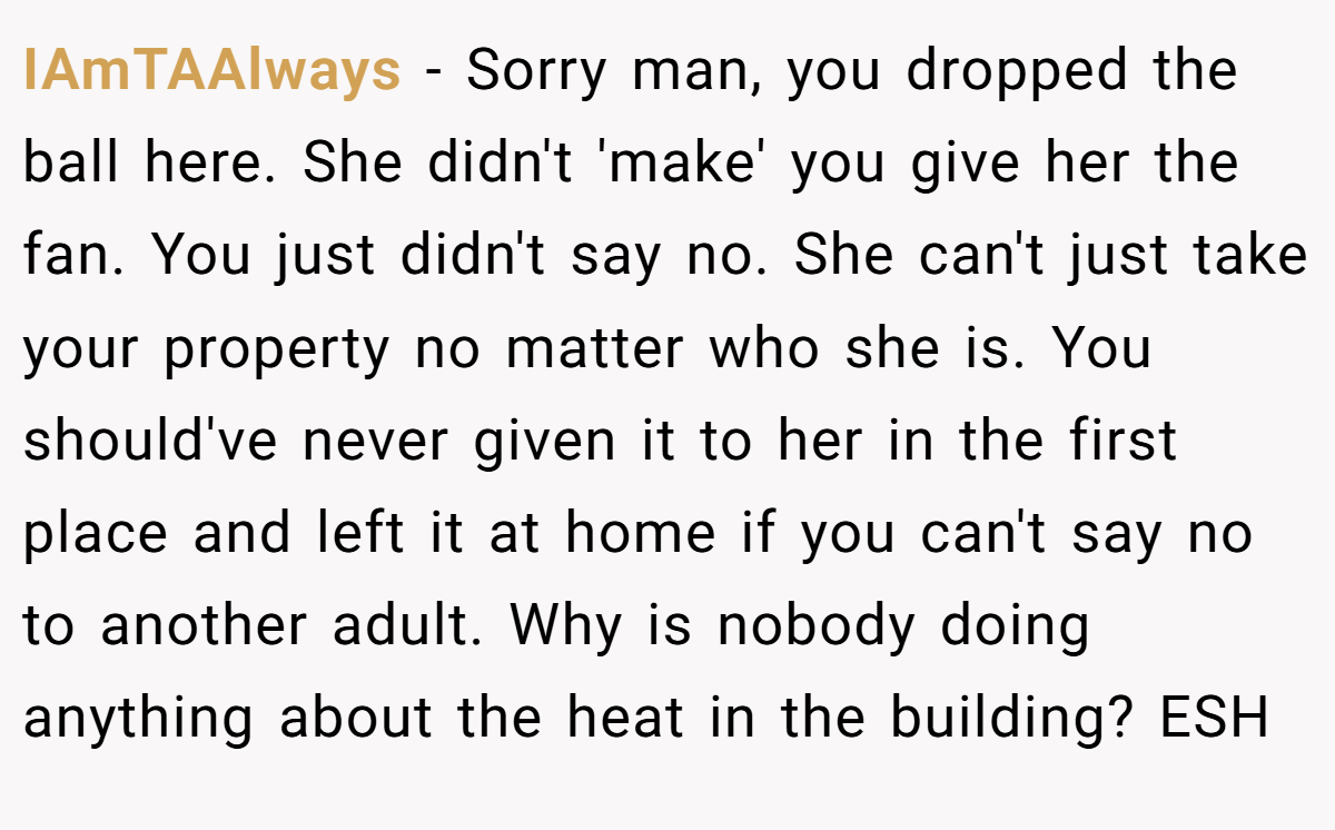 IAmTAAlways − Sorry man, you dropped the ball here. She didn't 'make' you give her the fan. You just didn't say no. She can't just take your property no matter who she is. You should've never given it to her in the first place and left it at home if you can't say no to another adult. Why is nobody doing anything about the heat in the building? ESH