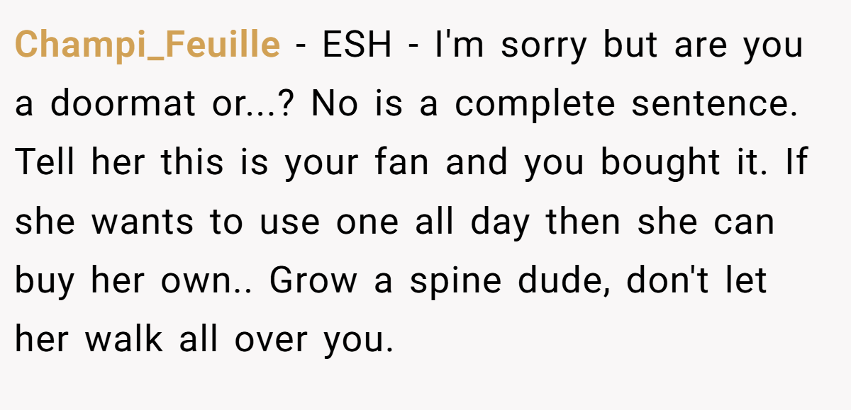 Champi_Feuille − ESH - I'm sorry but are you a doormat or...? No is a complete sentence. Tell her this is your fan and you bought it. If she wants to use one all day then she can buy her own.. Grow a spine dude, don't let her walk all over you.