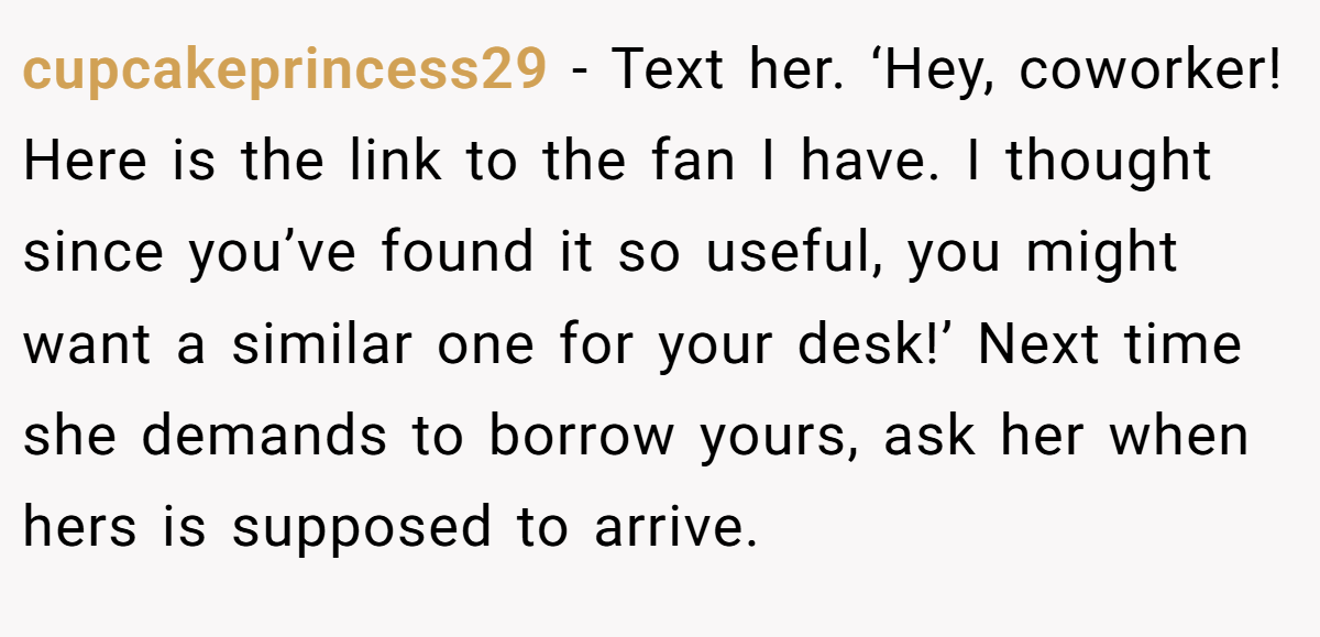 cupcakeprincess29 − Text her. ‘Hey, coworker! Here is the link to the fan I have. I thought since you’ve found it so useful, you might want a similar one for your desk!’ Next time she demands to borrow yours, ask her when hers is supposed to arrive.