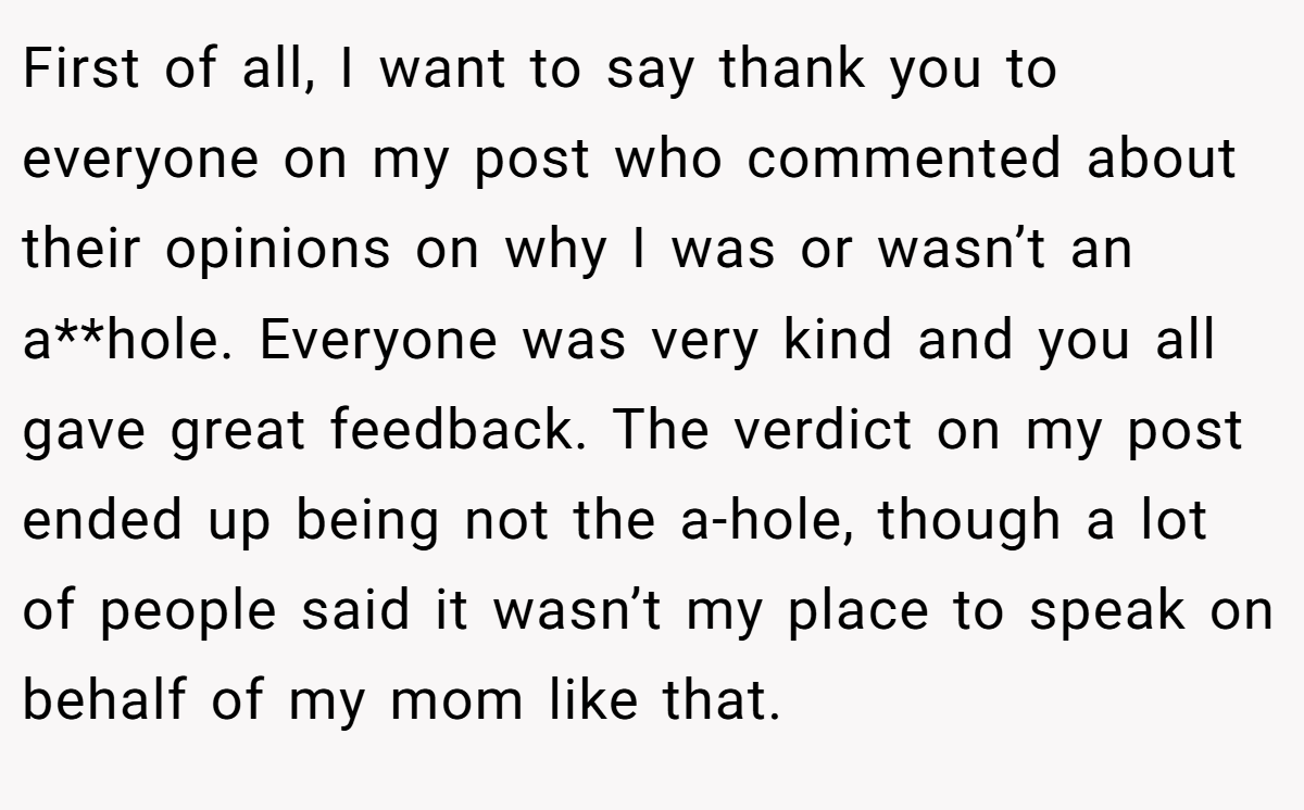 First of all, I want to say thank you to everyone on my post who commented about their opinions on why I was or wasn’t an a**hole. Everyone was very kind and you all gave great feedback. The verdict on my post ended up being not the a-hole, though a lot of people said it wasn’t my place to speak on behalf of my mom like that.