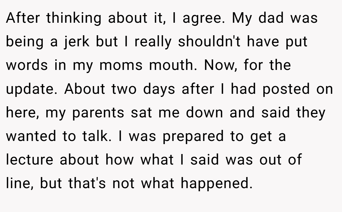 After thinking about it, I agree. My dad was being a jerk but I really shouldn't have put words in my moms mouth. Now, for the update. About two days after I had posted on here, my parents sat me down and said they wanted to talk. I was prepared to get a lecture about how what I said was out of line, but that's not what happened.