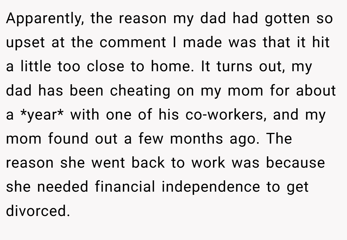 Apparently, the reason my dad had gotten so upset at the comment I made was that it hit a little too close to home. It turns out, my dad has been cheating on my mom for about a *year* with one of his co-workers, and my mom found out a few months ago. The reason she went back to work was because she needed financial independence to get divorced.