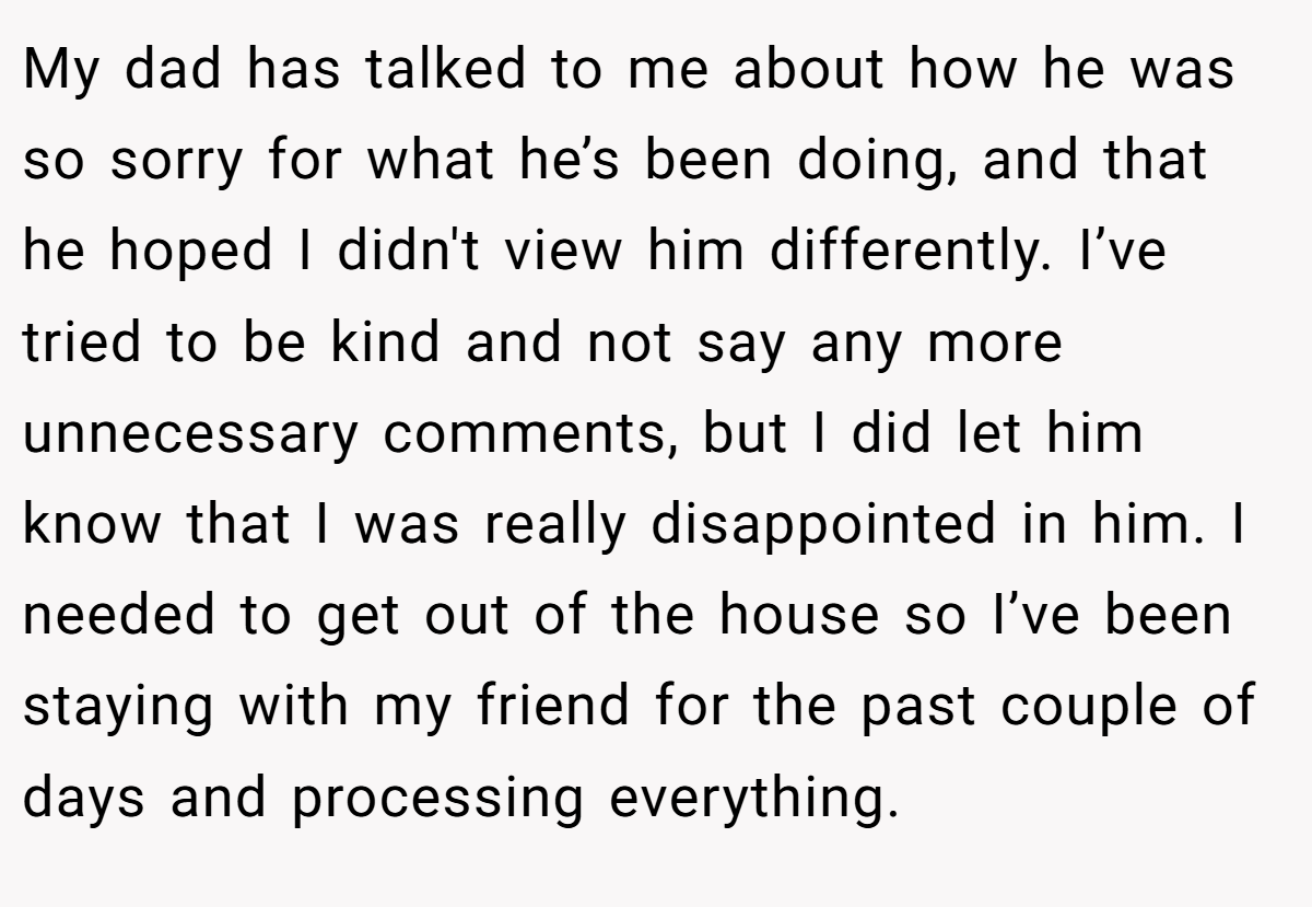 My dad has talked to me about how he was so sorry for what he’s been doing, and that he hoped I didn't view him differently. I’ve tried to be kind and not say any more unnecessary comments, but I did let him know that I was really disappointed in him. I needed to get out of the house so I’ve been staying with my friend for the past couple of days and processing everything.