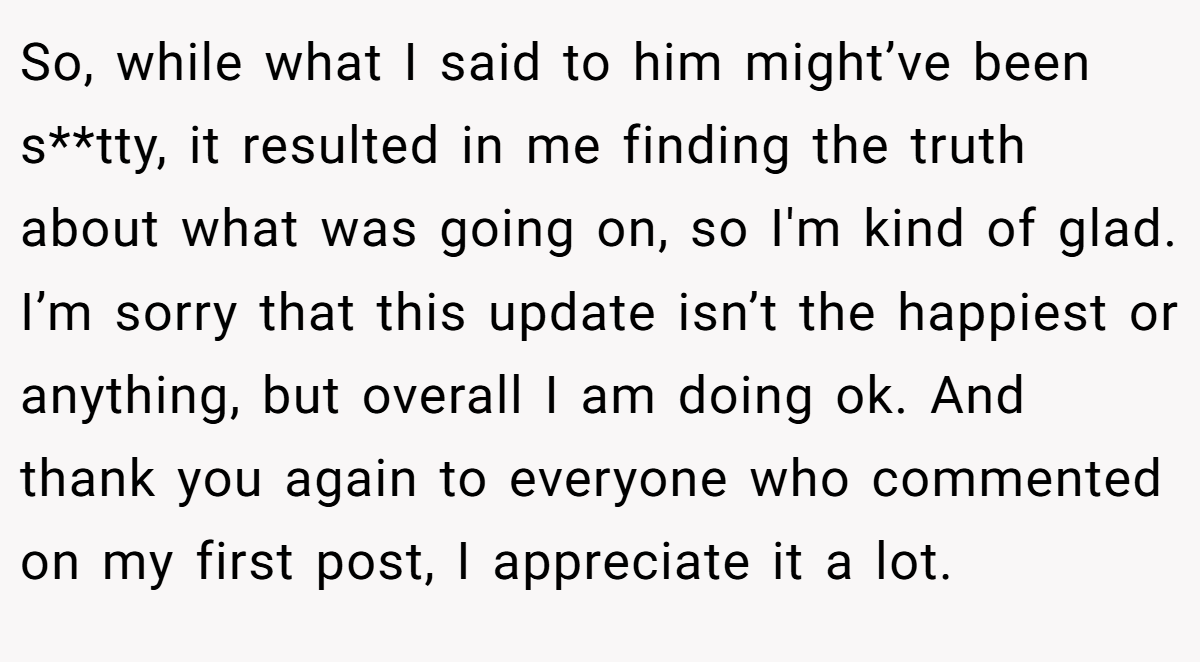 So, while what I said to him might’ve been s**tty, it resulted in me finding the truth about what was going on, so I'm kind of glad. I’m sorry that this update isn’t the happiest or anything, but overall I am doing ok. And thank you again to everyone who commented on my first post, I appreciate it a lot.