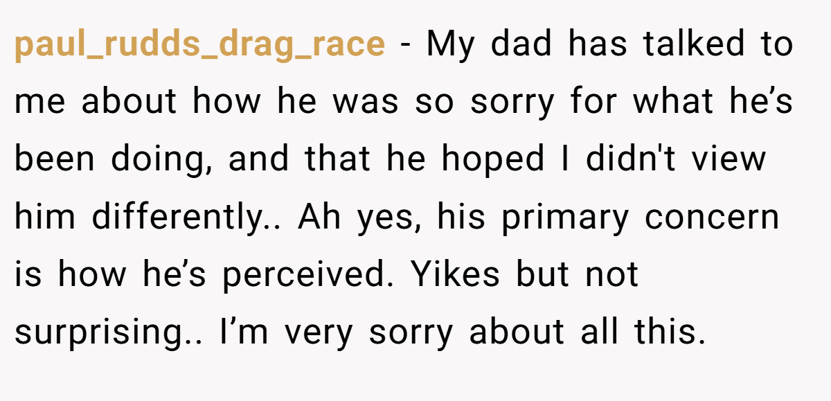paul_rudds_drag_race − My dad has talked to me about how he was so sorry for what he’s been doing, and that he hoped I didn't view him differently.. Ah yes, his primary concern is how he’s perceived. Yikes but not surprising.. I’m very sorry about all this.